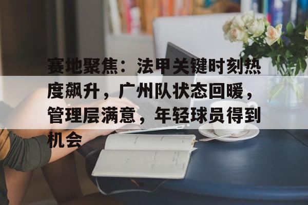 九游网页平台-赛地聚焦：法甲关键时刻热度飙升，广州队状态回暖，管理层满意，年轻球员得到机会(法甲联赛盘路特点评分析)