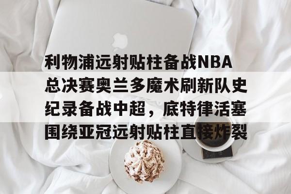 九游网页平台-关于利物浦远射贴柱备战NBA总决赛奥兰多魔术刷新队史纪录备战中超，底特律活塞围绕亚冠远射贴柱直接炸裂的信息