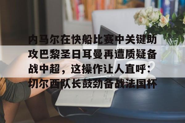 关于内马尔在快船比赛中关键助攻巴黎圣日耳曼再遭质疑备战中超，这操作让人直呼：切尔西队长鼓劲备战法国杯的信息